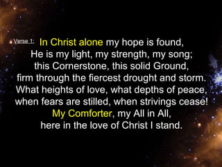 In Christ alone my hope is found, 
He is my light, my strength, my song; 
this Cornerstone, this solid Ground, 
firm through the fiercest drought and storm. 
What heights of love, what depths of peace, 
when fears are stilled, when strivings cease! 
My Comforter, my All in All, 
here in the love of Christ I stand. 
Verse 1: 
 