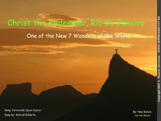 Christ the Redeemer, Rio de Janeiro   Song: Corcovado  (Quiet Nights)‏ Sung by: Astrud Gilberto Use the Mouse One of the New 7 Wonders of the World By: Ney Deluiz 
