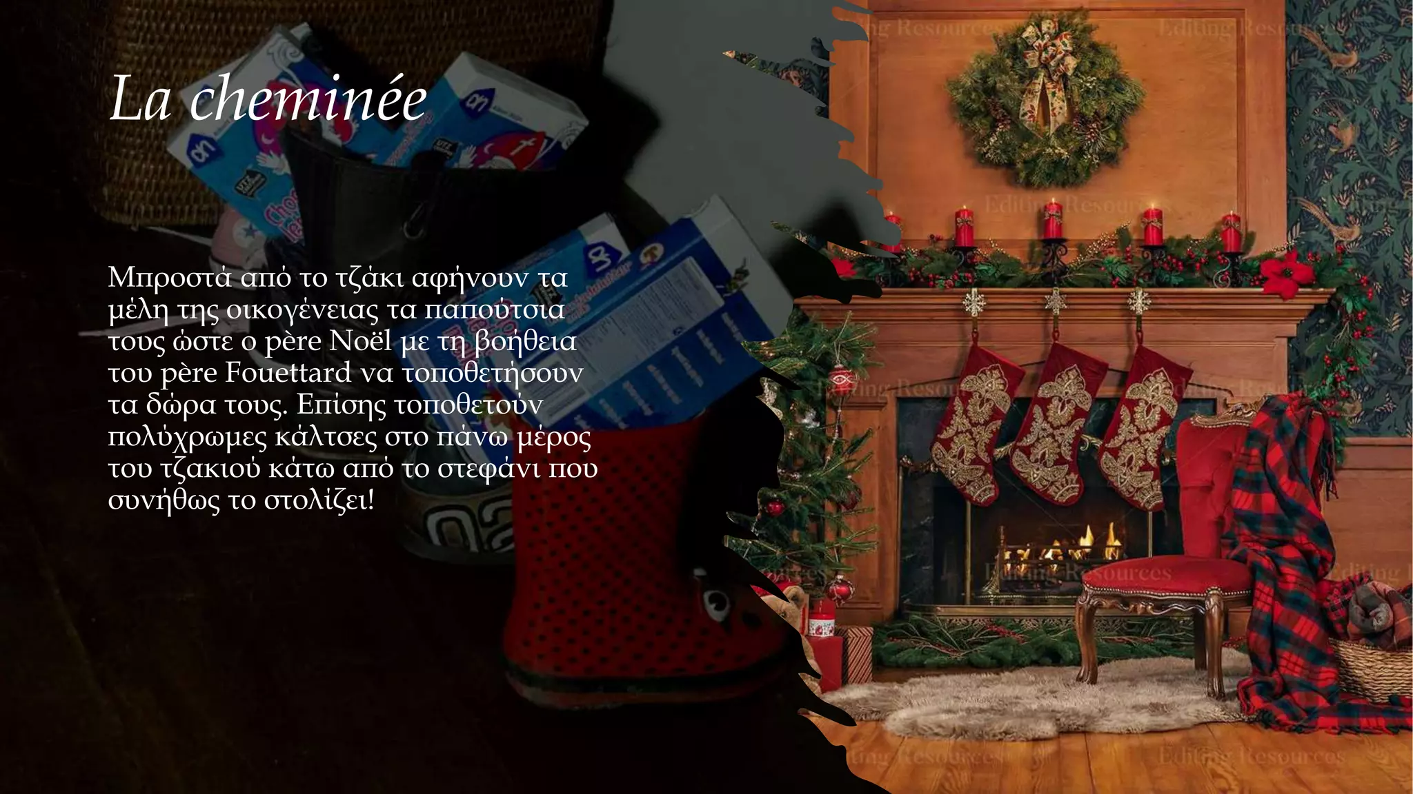 La cheminée
Μπροστά από το τζάκι αφήνουν τα
μέλη της οικογένειας τα παπούτσια
τους ώστε ο père Noël με τη βοήθεια
του père Fouettard να τοποθετήσουν
τα δώρα τους. Επίσης τοποθετούν
πολύχρωμες κάλτσες στο πάνω μέρος
του τζακιού κάτω από το στεφάνι που
συνήθως το στολίζει!
 