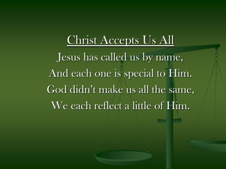 Christ Accepts Us All Jesus has called us by name, And each one is special to Him. God didn’t make us all the same, We each reflect a little of Him. 