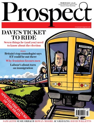 march 2010 | £4.50
                                        good writing about the
                                          things that matter




                                                           www.prospect-magazine.co.uk




 DAVE’S TICKET
    TO RIDE
  Seven things he (and you) need
    to know about the election
                plus
   Britain's top cosmologist says
       ET could be out there
    Why feminism favours men
       Labour's about-turn
          on immigration
sp
  e of
   ci
     a th
      l: e
        th b




                                                           ISSNNZ$11.95 US$6.99 Can$7.99
                                                                    1359-5024
          e ra




                                                            A$10.95
                                                                                    03
           fu in
             tu




                                                           9 771359 502057
                r
                 e




  SAM LEITH SUSIE ORBACH ROWAN MOORE AC gRAyLINg DAVID WILLETTS
 