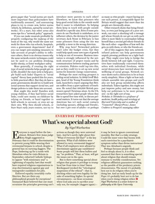 opInIons

green paper that “social norms are much          introduce more parents to each other?           as many as 10m people—report having not
more important than policymakers have            elsewhere, we know that prisoners who           one such person. a comparable figure for
traditionally assumed,” and announcing           keep good social links to the outside world     Britain would suggest that more than 2m
plans to try to create new, better norms         find it easier to rehabilitate. so helping      people are chronically alone.
(which, by definition, spread by social net-     them keep in touch with people outside             other research shows that being friend-
works). It’s a start, but other areas also       should be a specific aim. even if some pris-    less, or even just being part of a poor net-
seem ripe for a “network policy” approach.       oners do use Facebook to misbehave, or to       work, can exact a shocking toll: a teenage
    If you can make musicals profitable by       influence others, the decision by the justice   girl whose friends do not get on with each
properly configuring the makeup of the           secretary Jack straw in February to ban         other is more likely to contemplate killing
team at the top, why would the same not          some prisoners from using the site was          herself than a second girl whose friends do
work for those who run schools, hospitals,       probably a move in the wrong direction.         like each other—regardless of how well she
even a government department? and if                Why stop here? networked policies            gets on with them, or who the friends are.
you can target anti-smoking measures to          won’t solve the budget crisis, but they            all of this suggests that new, network-
take account of people’s ability to influ-       could help spark some new types of growth       infused policies can help governments
ence others, there is no obvious reason why      to help us out of recession. Business inno-     unpick pressing problems on a tight bud-
the same network-centric techniques could        vation is strongly influenced by the net-       get. they might even help to bridge the
not be used to cut problem drinking,             work structure of project teams and by          divide between left and right. conserva-
tackle obesity, or foster workplace safety.      communication between trading partners          tives have traditionally concerned them-
    more generally, if creating the right        or scientists. policies could tap into this,    selves with individual freedoms, while
type of social networks helps people get on      just as they could try to set up new social     social democrats have worried about the
in life, shouldn’t the state seek to help peo-   norms for domestic energy conservation.         wellbeing of social groups. network sci-
ple build such links? experts in “social            perhaps the most exciting prospect is        ence shows such a distinction to be at least
capital” theory have pushed this for years,      ending social isolation. In 2009 Geoff mul-     overly simplistic. shine a light on how indi-
to little practical effect. But they do have a   gan, head of the Young Foundation think         viduals assemble into groups and you’ll
point: governments should try to build new       tank, launched a report arguing that Brit-      also see how group membership affects
social systems that support social ties, and     ain suffers from a quiet epidemic of loneli-    individuals. taken together, this might not
design policies to take them into account.       ness. he noted that 500,000 British pen-        just improve policy and save money, but
    how might this work? Families with           sioners spend christmas alone. In the Us,       help our politicians to be more persua-
young children, if they had better social        researchers have asked people whom they         sive—in the right sort of way.
links, could save money on childcare by          like to spend free time with, or discuss per-   Nicholas A Christakis is a professor of
relying on friends, or band together to          sonal matters. It turns out that the average    medicine, health policy and sociology at
hold schools to account, or even set up          american has 4.3 such social contacts           Harvard University and co-author of
their own. Why then should schools, or           (including spouses, siblings and friends),      “Connected” (HarperPress). James
sure start early years centres, not try to       but over 4 per cent of adults—or perhaps        Crabtree is Prospect’s managing editor


                                                 everyday philosophy
                                 what’s so special about god?
                                                          By Nigel Warburton


 E
        veryone is equal before the law—         actions as though they were universal           it may be best to ignore conventional
        almost. Britain’s first asian judge      laws. and he’s surely right about this:         morality. But that’s a risky strategy.
        mota singh suggested in                  “What if everyone did that?” is the key         could the inner voice that booms with
 February that it could be discrimination        question. What if all children were             such conviction be a psychiatric
 to prevent young sikhs wearing their            allowed to carry ceremonial daggers?            symptom rather than divine instruction?
 ceremonial kirpans to school, despite a         What if all employers were allowed to           that was abraham’s anguish.
 general ban on carrying daggers. the            discriminate against gay candidates?               perhaps because people think and
 pope, limbering up for a tussle with            some people will bite these bullets and         feel so deeply about it, it is often
 liberalism when he visits Britain in            say “no problem.” that, at least, will get      assumed that there is something special
 september, exhorted catholic bishops            the issues out in the open.                     about religion that should remain
 to oppose “with missionary zeal” a                 But is there something special about         immune to worldly considerations. Yet
 tightening of equality laws that would          religion that grants it privilege to trump      religious affiliation guarantees nothing,
 have required religious organisations to        local law from time to time? søren              as the parable of the predatory priests
 stop discrimination against gay and             Kierkegaard invoked the “teleological           demonstrates. the moral: it’s probably
 transgender candidates for jobs.                suspension of the ethical”—that is,             best not to do religion when you’re
    enforced equality invariably curbs           ditching ethics and even legality for the       doing law. and an early heads up for the
 liberties. But are there any                    sake of something higher. In special            pope: it’s probably best not to do law
 philosophical grounds for exceptions?           circumstances—on those occasions                when you’re doing religion either.
 Immanuel Kant believed that one must            when God asks you to sacrifice your             Nigel Warburton is a senior lecturer in
 scrutinise the principles governing one’s       only son, for example (daggers again)—          philosophy at the Open University



                                                                                                                 march 2010 · prospect · 27
 