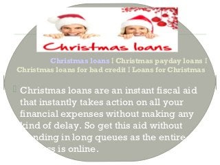 Christmas loans I Christmas payday loans I
Christmas loans for bad credit I Loans for Christmas

 Christmas loans are an instant fiscal aid
  that instantly takes action on all your
  financial expenses without making any
  kind of delay. So get this aid without
  standing in long queues as the entire
  process is online.
 