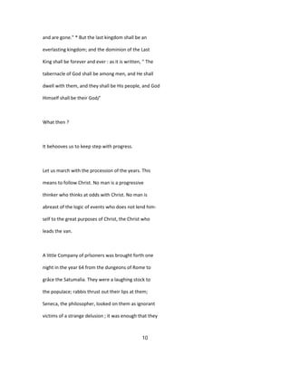 and are gone." * But the last kingdom shall be an
everlasting kingdom; and the dominion of the Last
King shall be forever and ever : as it is written, " The
tabernacle of God shall be among men, and He shall
dwell with them, and they shall be His people, and God
Himself shall be their God/'
What then ?
It behooves us to keep step with progress.
Let us march with the procession of the years. This
means to follow Christ. No man is a progressive
thinker who thinks at odds with Christ. No man is
abreast of the logic of events who does not lend him-
self to the great purposes of Christ, the Christ who
leads the van.
A little Company of prîsoners was brought forth one
night in the year 64 from the dungeons of Rome to
grâce the Satumalia. They were a laughing stock to
the populace; rabbis thrust out their lips at them;
Seneca, the philosopher, looked on them as ignorant
victims of a strange delusion ; it was enough that they
10
 
