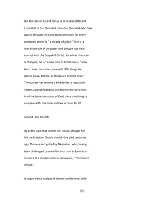 But the case of Saul of Tarsus is in no wise différent
f rom that of ten thousand times ten thousand who hâve
passed through the same transformation; for cvery
converted sinner is " a miracle of grâce." Hcre is a
man taken out of the gutter and brought into vital
contact with the Gospel of Christ ; his whole character
is changed ; he is " a new man in Christ Jésus ; " new
heart, new conscience, new will. "Old things are
passed away; behold, ail things are become new."
The outcast has become a kind father, a reputable
citizen, a good neighbour and brother to every man.
In ail the transformations of Ovid there is nothing to
compare with this. How shall we account for ît?
Second : The Church.
By ail the laws that control the natural struggle for
life the Christian Church should hâve died centuries
ago. This was recognized by Napoléon ; who, having
been challenged by one of his marshals to fumish an
instance of a modem miracle, answered, " The Church
of God."
It began with a nucleus of eleven humble men, with
102
 