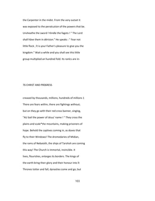the Carpenter in the midst. From the very outset it
was exposed to the persécution of the powers that be.
Unsheathe the sword ! Kindle the fagots ! " The Lord
shall hâve them in dérision." He speaks : " Fear not
little flock ; ît is your Father's pleasure to give you the
kingdom." Wait a while and you shall see this little
group multiplied an hundred fold. Its ranlcs are in-
76 CHRIST AND PR06RESS
creased by thousands, millions, hundreds of millions 1
There are fears within, there are fightings without;
but on they go with their red cross banner, singing,
"AU bail the power of Jésus' name ! " They cross the
plains and scale*the mountains, making prisoners of
hope. Behold the captives coming in, as doves that
fly to their Windows! The dromedaries of Midian,
the rams of Nebaioth, the ships of Tarshish are coming
this way! The Church is immortal, invincible. It
lives, flourishes, enlarges its borders. The kings of
the earth bring their glory and their honour into ît
Thrones totter and fall; dynasties come and go; but
103
 