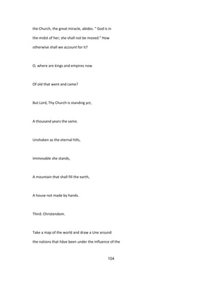 the Church, the great miracle, abides. " God is in
the midst of her; she shall not be moved." How
otherwise shall we account for it?
O, where are kings and empires now
Of old that went and came?
But Lord, Thy Church is standing yct,
A thousand years the same.
Unshaken as the eternal hills,
Immovable she stands,
A mountain that shall fill the earth,
A house not made by hands.
Third: Christendom.
Take a map of the world and draw a Une around
the nations that hâve been under the influence of the
104
 
