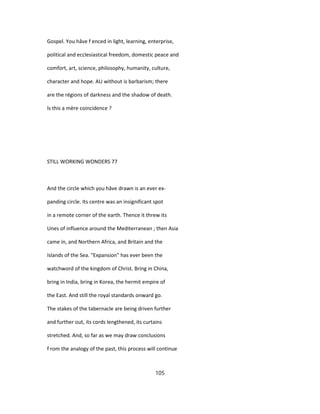 Gospel. You hâve f enced in light, learning, enterprise,
political and ecclesiastical freedom, domestic peace and
comfort, art, science, philosophy, humanity, culture,
character and hope. AU without is barbarism; there
are the régions of darkness and the shadow of death.
Is this a mère coincidence ?
STILL WORKING WONDERS 77
And the circle which you hâve drawn is an ever ex-
panding circle. Its centre was an insignificant spot
in a remote corner of the earth. Thence it threw its
Unes of influence around the Mediterranean ; then Asia
came in, and Northern Africa, and Britain and the
Islands of the Sea. "Expansion" has ever been the
watchword of the kingdom of Christ. Bring in China,
bring in India, bring in Korea, the hermit empire of
the East. And still the royal standards onward go.
The stakes of the tabernacle are being driven further
and further out, its cords lengthened, its curtains
stretched. And, so far as we may draw conclusions
f rom the analogy of the past, this process will continue
105
 