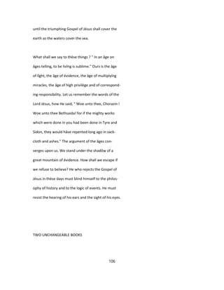 until the triumphing Gospel of Jésus shall cover the
earth as the waters cover the sea.
What shall we say to thèse things ? " In an âge on
âges telling, to be livîng is sublime." Ours is the âge
of lîght, the âge of évidence, the âge of multiplyîng
miracles, the âge of high privilège and of correspond-
ing responsibility. Let us remember the words of the
Lord Jésus, how He said, " Woe unto thee, Chorazin !
Woe unto thee Bethsaida! for if the mighty works
which were done in you had been done in Tyre and
Sidon, they would hâve repented long ago in sack-
cloth and ashes." The argument of the âges con-
verges upon us. We stand under the shadôw of a
great mountain of évidence. How shall we escape if
we refuse to believe? He who rejects the Gospel of
Jésus in thèse days must blind himself to the philos-
ophy of history and to the logic of events. He must
resist the hearing of his ears and the sight of his eyes.
TWO UNCHANGEABLE BOOKS
106
 