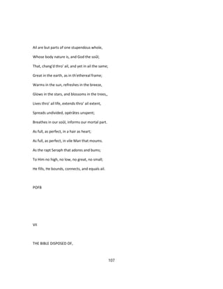 Ail are but parts of one stupendous whole,
Whose body nature is, and God the soûl;
That, chang'd thro' ail, and yet in ail the same;
Great in the earth, as in th'ethereal frame;
Warms in the sun, refreshes in the breeze,
Glows in the stars, and blossoms in the trees,,
Lives thro' ail life, extends thro' ail extent,
Spreads undivided, opérâtes unspent;
Breathes in our soûl, informs our mortal part.
As full, as perfect, in a hair as heart;
As full, as perfect, in vile Man that moums.
As the rapt Seraph that adores and bums;
To Him no high, no low, no great, no small;
He fills, He bounds, connects, and equals ail.
POFB
VII
THE BIBLE DISPOSED OF,
107
 