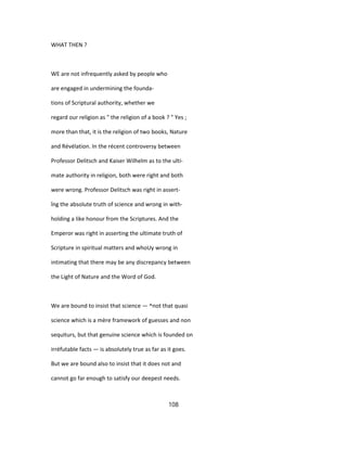 WHAT THEN ?
WE are not infrequently asked by people who
are engaged in undermining the founda-
tions of Scriptural authority, whether we
regard our religion as " the religion of a book ? " Yes ;
more than that, it is the religion of two books, Nature
and Révélation. In the récent controversy between
Professor Delitsch and Kaiser Wilhelm as to the ulti-
mate authority in religion, both were right and both
were wrong. Professor Delitsch was right in assert-
îng the absolute truth of science and wrong in with-
holding a like honour from the Scriptures. And the
Emperor was right in asserting the ultimate truth of
Scripture in spiritual matters and whoUy wrong in
intimating that there may be any discrepancy between
the Light of Nature and the Word of God.
We are bound to insist that science — ^not that quasi
science which is a mère framework of guesses and non
sequiturs, but that genuine science which is founded on
irréfutable facts — is absolutely true as far as it goes.
But we are bound also to insist that it does not and
cannot go far enough to satisfy our deepest needs.
108
 