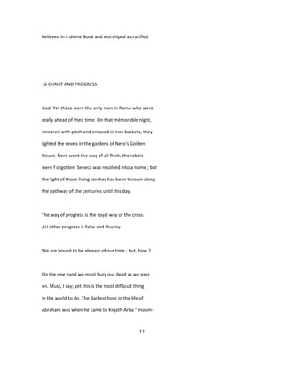 believed in a divine Book and worshiped a crucified
16 CHRIST AND PROGRESS
God. Yet thèse were the only men in Rome who were
really ahead of their time. On that mémorable night,
smeared with pitch and encased in iron baskets, they
lighted the revels in the gardens of Nero's Golden
House. Nero went the way of ail flesh, the rabbis
were f orgotten, Seneca was resolved into a name ; but
the light of those living torches has been thrown along
the pathway of the centuries until this day.
The way of progress is the royal way of the cross.
AU other progress is false and illusory.
We are bound to be abreast of our time ; but, how ?
On the one hand we must bury our dead as we pass
on. Must, I say; yet this is the most diflScult thing
in the world to do. The darkest hour in the life of
Abraham was when he came to Kirjath-Arba " moum-
11
 