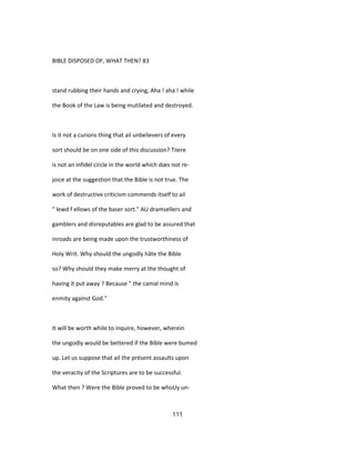 BIBLE DISPOSED OF, WHAT THEN? 83
stand rubbing their hands and crying, Aha ! aha ! while
the Book of the Law is being mutilated and destroyed.
Is it not a curions thing that ail unbelievers of every
sort should be on one side of this discussion? Tiiere
is not an infidel circle in the world which dœs not re-
joice at the suggestion that the Bible is not true. The
work of destructive criticism commends itself to ail
" lewd f ellows of the baser sort." AU dramsellers and
gamblers and disreputables are glad to be assured that
inroads are being made upon the trustworthiness of
Holy Writ. Why should the ungodly hâte the Bible
so? Why should they make merry at the thought of
having it put away ? Because " the camal mind is
enmity against God."
It will be worth while to inquire, however, wherein
the ungodly would be bettered if the Bible were bumed
up. Let us suppose that ail the présent assaults upon
the veracity of the Scriptures are to be successful.
What then ? Were the Bible proved to be whoUy un-
111
 