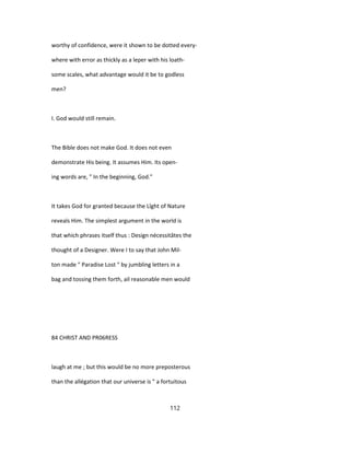 worthy of confidence, were it shown to be dotted every-
where with error as thickly as a leper with his loath-
some scales, what advantage would it be to godless
men?
I. God would still remain.
The Bible does not make God. It does not even
demonstrate His being. It assumes Him. Its open-
ing words are, " In the beginning, God."
It takes God for granted because the Lîght of Nature
reveals Him. The simplest argument in the world is
that which phrases itself thus : Design nécessitâtes the
thought of a Designer. Were I to say that John Mil-
ton made " Paradise Lost " by jumbling letters in a
bag and tossing them forth, ail reasonable men would
84 CHRIST AND PR06RESS
laugh at me ; but this would be no more preposterous
than the allégation that our universe is " a fortuitous
112
 
