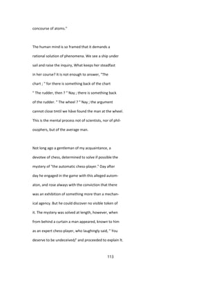 concourse of atoms."
The human mind is so framed that it demands a
rational solution of phenomena. We see a ship under
sail and raise the inquiry, What keeps her steadfast
in her course? It is not enough to answer, "The
chart ; " for there is something back of the chart
" The rudder, then ? " Nay ; there is something back
of the rudder. " The wheel ? " Nay ; the argument
cannot close tmtil we hâve found the man at the wheel.
This is the mental process not of scientists, nor of phil-
osophers, but of the average man.
Not long ago a gentleman of my acquaintance, a
devotee of chess, determined to solve if possible the
mystery of "the automatic chess-player." Day after
day he engaged in the game with this alleged autom-
aton, and rose always with the conviction that there
was an exhibition of something more than a mechan-
ical agency. But he could discover no visible token of
it. The mystery was solved at length, however, when
from behind a curtain a man appeared, known to him
as an expert chess-player, who laughingly said, " You
deserve to be undeceived/' and proceeded to explain ît.
113
 