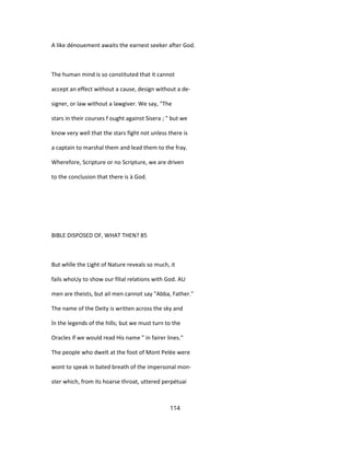 A like dénouement awaits the earnest seeker after God.
The human mind is so constituted that it cannot
accept an effect without a cause, design without a de-
signer, or law without a lawgiver. We say, "The
stars in their courses f ought against Sisera ; " but we
know very well that the stars fight not unless there is
a captain to marshal them and lead them to the fray.
Wherefore, Scripture or no Scripture, we are driven
to the conclusion that there is à God.
BIBLE DISPOSED OF, WHAT THEN? 85
But whîle the Light of Nature reveals so much, it
fails whoUy to show our filial relations with God. AU
men are theists, but ail men cannot say "Abba, Father."
The name of the Deity is written across the sky and
în the legends of the hills; but we must turn to the
Oracles if we would read His name " in fairer lines."
The people who dwelt at the foot of Mont Pelée were
wont to speak in bated breath of the impersonal mon-
ster which, from its hoarse throat, uttered perpétuai
114
 