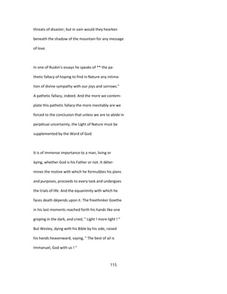 threats of disaster; but in vain would they hearken
beneath the shadow of the mountain for any message
of love.
In one of Ruskin's essays he speaks of ** the pa-
thetic fallacy of hoping to find in Nature any intima-
tion of divine sympathy with our joys and sorrows."
A pathetic fallacy, indeed. And the more we contem-
plate this pathetic fallacy the more inevitably are we
forced to the conclusion that unless we are to abide in
perpétuai uncertainty, the Light of Nature must be
supplemented by the Word of God.
It is of immense importance to a man, living or
àying, whether God is his Father or not. It déter-
mines the motive with which he formulâtes his plans
and purposes, proceeds to every task and undergoes
the trials of life. And the equanimity with which he
faces death dépends upon it. The freethinker Goethe
in his last moments reached forth his hands like one
groping in the dark, and cried, " Light ! more light ! "
But Wesley, dying with his Bible by his side, raised
his hands heavenward, saying, " The best of ail is
Immanuel, God with us ! "
115
 