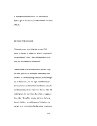 II. If the Bible were destroyed and we were left
to the Light of Nature, we should still retain our sensé
of duty.
86 CHRIST AND PROGRESS
The word means somethîng due or owed. Thîs
sensé of dueness or obligation, which is expressed in
the great word "ought," does not dépend on Scrip-
ture, but îs native to the human soûl.
The récent excavations on the site of ancient Baby-
lon hâve given rise to prolonged controversy as to
whether or not the Decalogue existed prior to the giv-
ing of the Sinaitic Law. The slight resemblances of
the inscriptions to the Ten Commandments are suflS-
cient to corroborate the statement that the Bible did
not origînate the Moral Law. But whoever supposed
that it did ? One of the singular glories of the Scrip-
tures is that they formulate a generic intuition and
carry it on to certain logical and practical conclusions.
116
 