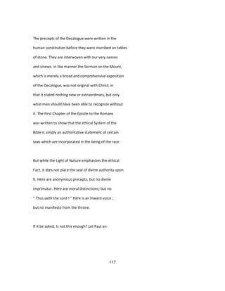The precepts of the Decalogue were written in the
human constitution before they were inscribed on tables
of stone. They are interwoven with our very nerves
and sinews. In like manner the Sermon on the Mount,
which is merely a broad and comprehensive exposition
of the Decalogue, was not original with Christ; in
that it stated nothing new or extraordinary, but only
what men should hâve been able to recognize wîthout
it. The First Chapter of the Epistle to the Romans
was written to show that the ethical System of the
Bible is simply an authoritative statement of certain
laws which are incorporated in the being of the race.
But while the Light of Nature emphasizes the ethical
f act, it dœs not place the seal of divine authority upon
ît. Hère are anonymous precepts; but no divine
imprimatur. Hère are moral distinctions; but no
" Thus saith the Lord ! " Hère is an înward voice ;
but no manifesto from the throne.
If it be asked, Is not this enough? Let Paul an-
117
 