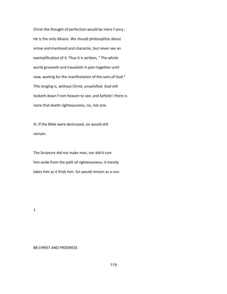 Christ the thought of perfection would be mère f ancy ;
He is the only dikaios. We should philosophize about
virtue and manhood and character, but never see an
exemplification of it. Thus it is written, " The whole
world groaneth and travaileth in pain together until
now, waiting for the manifestation of the sons of God."
Thîs longîng is, without Christ, unsatisfied. God still
looketh down f rom heaven to see, and behold ! there is
none that doeth righteousness, no, not one.
III. If the Bible were destroyed, sin would still
remain.
The Scripture did not make man, nor did it tum
him aside from the path of righteousness; it merely
takes him as it finds him. Sin would remain as a con-
1
88 CHRIST AND PROGRESS
119
 