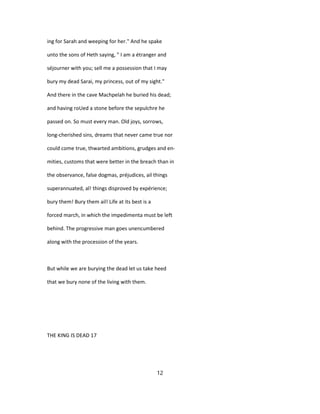 ing for Sarah and weeping for her." And he spake
unto the sons of Heth saying, " I am a étranger and
séjourner with you; sell me a possession that I may
bury my dead Sarai, my princess, out of my sight."
And there in the cave Machpelah he buried his dead;
and having roUed a stone before the sepulchre he
passed on. So must every man. Old joys, sorrows,
long-cherished sins, dreams that never came true nor
could come true, thwarted ambitions, grudges and en-
mities, customs that were better in the breach than in
the observance, false dogmas, préjudices, ail things
superannuated, al! things disproved by expérience;
bury them! Bury them ail! Life at its best is a
forced march, in which the impedimenta must be left
behind. The progressive man goes unencumbered
along with the procession of the years.
But while we are burying the dead let us take heed
that we bury none of the living with them.
THE KING IS DEAD 17
12
 