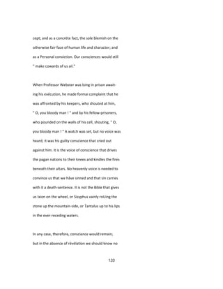 cept; and as a concrète fact, the sole blemish on the
otherwise fair face of human life and character; and
as a Personal conviction. Our consciences would still
" make cowards of us ail."
When Professor Webster was lying in prison await-
ing his exécution, he made formai complaint that he
was affronted by his keepers, who shouted at him,
" O, you bloody man ! " and by his fellow-prisoners,
who pounded on the walls of his cell, shouting, " O,
you bloody man ! " A watch was set, but no voice was
heard; it was his guilty conscience that cried out
against him. It is the voice of conscience that drives
the pagan nations to their knees and kindles the fires
beneath their altars. No heavenly voice is needed to
convince us that we hâve sinned and that sin carries
with it a death-sentence. It is not the Bible that gives
us Ixion on the wheel, or Sisyphus vainly roUing the
stone up the mountain-side, or Tantalus up to his lips
in the ever-receding waters.
In any case, therefore, conscience would remain;
but in the absence of révélation we should know no
120
 