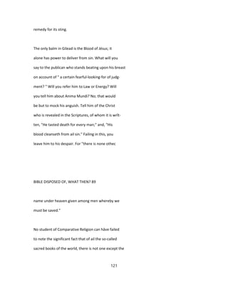 remedy for its sting.
The only balm in Gilead is the Blood of Jésus; it
alone has power to deliver from sin. What will you
say to the publican who stands beating upon his breast
on account of " a certain fearful-looking-for of judg-
ment? " Will you refer him to Law or Energy? Will
you tell him about Anima Mundi? No; that would
be but to mock his anguish. Tell him of the Christ
who is revealed in the Scriptures, of whom it is wrît-
ten, "He tasted death for every man;" and, "His
blood cleanseth from ail sin." Failing in this, you
leave him to his despair. For "there is none othec
BIBLE DISPOSED OF, WHAT THEN? 89
name under heaven given among men whereby we
must be saved."
No student of Comparative Religion can hâve failed
to note the significant fact that of ail the so-called
sacred books of the world, there is not one except the
121
 