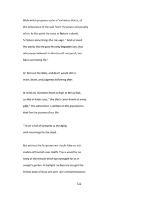 Bible which proposes a plan of salvation; that is, of
the deliverance of the soûl f rom the power and penalty
of sin. At this point the voice of Nature is dumb.
Scrîpture alone brings the message. " God so loved
the world, that He gave His only-begotten Son, that
whosoever believeth in Him should not perish, but
hâve everlasting life."
IV. Blot out the Bible, and death would still re-
main; death, and judgment following after.
It needs no révélation from on high to tell us that,
as Abd-el-Kader says, " the black camel kneels at every
gâte." The admonition is written on the gravestones
that lîne the joumey of our life.
The air is full of farewells to the dying
And mournings for the dead.
But without the Scriptures we should hâve no inti-
mation of triumph over death. There would be no
story of the miracle which was wrought for us in
Joseph's garden. At twilight the bearers brought the
lifeless body of Jésus and with tears and lamentations
122
 