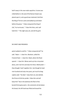 laid ît away in the new made sepulchre. A stone was
rolled before it, the seal of the Roman Empire was
placed upon it, and a guard was stationed. And then
the Kîng of Terrors came and walked up and down
before the grave. " I hâve conquered the King of
Life," he murmured ; " I hâve Him hère, and I will
hold Him ! " The night worç oti, and still thç grim
90 CHRIST AND PROGRESS
patrol walked to and fro. " I hâve conquered ail/* he
saîd. "Adam — I slew him. Abraham, called the
Friend of God — I slew him. Noah, whom the flood
spared — I slew him. Moses went up into a mountain
àlone, and I met him and slew him there. Methuselah —
they thought I had f orgotten him ; but though he lived
nine hundred and sixty-nine years, yet must his biog-
raphers add, * He died.' I slew them ail, and, behold,
the Prince of Life lies yonder. I hâve Him and will
keep Him!" But in the darkness the flesh of the
buried Christ grew warm ; the cerements stirred above
His breast; His left hand was lifted and loosed the
123
 