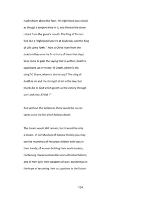 napkin from about the face ; His right hand was raised,
as though a sceptre were in it, and thereat the stone
roUed from the grave's mouth. The King of Terrors
fled like a f rightened spectre at daybreak, and the King
of Life came forth. " Now is Christ risen from the
dead and become the first-fruits of them that slept.
So is come to pass the saying that is written, Death îs
swallowed up in victory! O Death, where îs thy
sting? O Grave, where is thy victory? The stîng of
death is sin and the strength of sin is the law; but
thanks be to God which giveth us the victory through
our Lord Jésus Christ ! "
And without the Scriptures there would be no cer-
tainty as to the life which follows death.
The dream would still remain, but it would be only
a dream. In our Muséum of Natural History you may
see the mummies of Peruvian children with toys in
their hands; of women holding their work-baskets,
containing thread and needles and unfinished fabrics;
and of men with their weapons of war ; buried thus in
the hope of resuming their occupations in the future
124
 