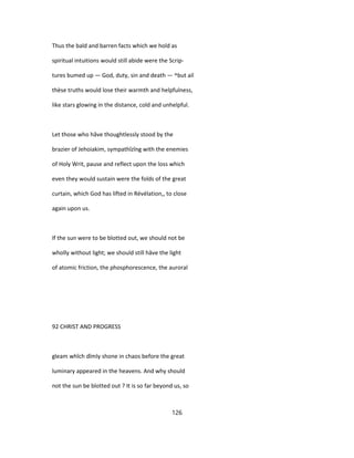 Thus the bald and barren facts which we hold as
spiritual intuitions would still abide were the Scrip-
tures bumed up — God, duty, sin and death — ^but ail
thèse truths would lose their warmth and helpfulness,
like stars glowing in the distance, cold and unhelpful.
Let those who hâve thoughtlessly stood by the
brazier of Jehoiakim, sympathîzîng with the enemies
of Holy Writ, pause and reflect upon the loss which
even they would sustain were the folds of the great
curtain, which God has lifted in Révélation,, to close
again upon us.
If the sun were to be blotted out, we should not be
wholly without light; we should still hâve the light
of atomic friction, the phosphorescence, the auroral
92 CHRIST AND PROGRESS
gleam whîch dîmly shone in chaos before the great
luminary appeared in the heavens. And why should
not the sun be blotted out ? It is so far beyond us, so
126
 