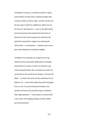 enveloped în mystery; a round bail, yonder in space,
some millions of miles away, looking not larger than
a brazen shield or a dinner-plate ; and the macuke can
be seen upon it with the unaîded eye. What care we
for the sun ? But quench it — and, lo, the light îs gone
from the diamond, the sparkle from the brook, ail
beauty from the earth; the grass has withered, the
birds hâve ceased their singing. Our world would
still be hère— or somewhere — rolling round in the si-
lence and solitude of an unbroken twilight.
The Bible is our noonday sun. Its glories are insig-
nificant to those who either deliberately or thought-
lessly décline to receive it. Hère are mysteries, vast
and incompréhensible. Hère are hopes and visions far
removed from the world we are living in : but bum the
Book — or what is the same, let the world lose its con-
fidence in it — and ail that makes life worth living goes
from us. Our civil and ecclesiastical freedom, the
sanctions of home and social life, hope, triimiphant
faith, high aspiration — ^all are gone. A sunless earth
is but a faînt ?Jid inadéquate figure of what a Bible-
less world would be.
127
 