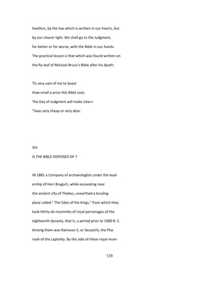 heathen, by the law which is written in our hearts, but
by our clearer light. We shall go to the Judgment,
for better or for worse, with the Bible in our hands.
The practical lesson is that which was found written on
the fly-leaf of Michael Bruce's Bible after his death:
Tîs very vain of me to boast
How small a price thîs Bible cost;
The Day of Judgment will make clear»
'Twas very cheap or very dear.
VIII
IS THE BIBLE DISPOSED OF ?
IN 1881 a Company of archaeologîsts under the lead-
ership of Herr Brugsch, while excavating near
the ancîent cîty of Thebes, unearthed a buryîng-
place called " The Gâte of the Kings," from which they
took thîrty-sîx mummîes of royal personages of the
eighteenth dynasty, that îs, a period prior to 1000 B. C.
Among them was Rameses II, or Sesostrîs, the Pha-
raoh of the captivîty. By the side of thèse royal mum-
129
 