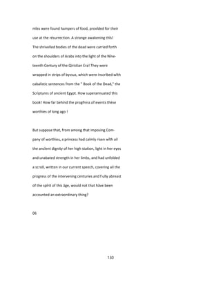 mîes were found hampers of food, provîded for their
use at the résurrection. A strange awakening thîs!
The shrivelled bodies of the dead were carried forth
on the shoulders of Arabs into the light of the Nîne-
teenth Century of the Qiristian Era! They were
wrapped in strips of byssus, which were inscribed wîth
cabalistic sentences from the " Book of the Dead," the
Scriptures of ancient Egypt. How superannuated this
book! How far behind the progfress of events thèse
worthies of long ago !
But suppose that, from among that imposing Com-
pany of worthies, a princess had calmly risen wîth ail
the ancîent dignity of her high station, light in her eyes
and unabated strength in her limbs, and had unfolded
a scroll, written in our current speech, covering ail the
progress of the intervening centuries and f ully abreast
of the spîrit of this âge, would not that hâve been
accounted an extraordinary thing?
06
130
 
