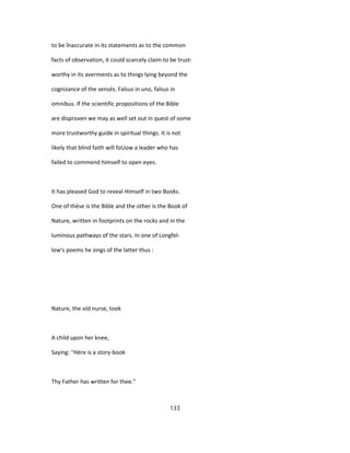 to be înaccurate in its statements as to the common
facts of observation, it could scarcely claim to be trust-
worthy in its averments as to things lying beyond the
cognizance of the sensés. Falsus in uno, falsus in
omnibus. If the scientific propositions of the Bible
are disproven we may as well set out in quest of some
more trustworthy guide in spiritual things. It is not
likely that blind faith will foUow a leader who has
failed to commend himself to open eyes.
It has pleased God to reveal Himself in two Books.
One of thèse is the Bible and the other is the Book of
Nature, written in footprints on the rocks and in the
luminous pathways of the stars. In one of Longfel-
low's poems he sings of the latter thus :
Nature, the old nurse, took
A child upon her knee,
Saying: "Hère is a story-book
Thy Father has written for thee."
133
 