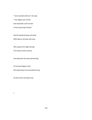" Corne wander with me," she said,
" Into régions yet untrod ;
And read what is still unread
In the manuscripts of God."
And he wandered away and away
With Nature, the dear old nurse,
Who sang to him night and day
The rhymes of the universe.
And whenever the way seemed long,
Or his heart began to fail,
She would sing a more wonderful song.
Or tell a more marvelous taie.
^
134
 