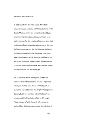 98 CHRIST AND PROGRESS
It îs obvious that îf the Bible îs true, it must cor-
respond in every partîcular with the statements of this
Book of Nature as they are being interprétée! by sci-
ence. Not that it must assent to every theory of so-
called science ; for it is a matter of common famé that
multitudes of such propositions come and go like mists
before the moming sun. But the Bible as a révélation,
finished and sealed with the divine seal, must be in
exact harmony with ail the demonstrated facts of sci-
ence. And if this shall appear, then it follows that the
Scriptures, as a completed book, were and are contin-
uously abreast of this and every âge.
Let us pause to affirm, at this point, that the so-
called conflict between science and the Scriptures îs
wholly an artificîal issue. It was not the Qiurch, as
such, that opposed Galileo standing for the Copemican
System, but it was scientists within the Qiurch who
represented the Aristotelian school in affirming a
"closed universe" with the earth at îts centre. In
point of fact, Galileo was proceeding along Scriptural
135
 