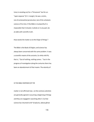 Unes in standing not for a "firmament" but for an
"open expanse" (R. V. margin). He was a victim,
not of ecclesiastîcal persécution, but of the scholastic
science of his time. If the Bible is trustworthy ît is
impossible that it should, in whole or in any part, be
at odds with scientific truth.
How stands the matter as to the Origin of things ?
The Bible is the Book of Origins; and science has
always been concerned with the same problem. It was
a scientific maxim of the ancients. Ex nihilo nihil fit;
that is, " Out of nothing, nothing comes : " but in the
progress of investigation along the centuries there has
been an abandonment of that maxim. The etemity of
IS THE BIBLE DISPOSED OF? 99
matter is not affirmed now ; on the contrary scîentists
are generally agreed in assuming a beginning of things
and they are engaged in searching after it. So that
science bas retumed to tb^ Scriptures, wbose gfreat
136
 
