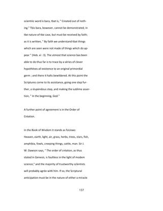 scientiiic word is bara, tbat is, " Created out of noth-
ing." Tbis bara, bowever, cannot be demonstrated, in
tbe nature of tbe case, but must be received by faith;
as it is written, " By faith we understand tbat things
which are seen were not made of things which do ap-
pear " (Heb. xi : 3). The utmost that science bas been
able to do thus far is to trace by a séries of clever
hypothèses ail existence to an original primordial
germ ; and there it halts bewildered. At this point the
Scriptures corne to its assistance, going one step fur-
ther, a stupendous step, and making the sublime asser-
tion, " In the beginning, God."
A further point of agreement is in the Order of
Création.
In the Book of Wisdom it stands as foUows:
Heaven, earth, light, air, grass, herbs, trees, stars, fish,
amphibia, fowls, creeping things, cattle, man. Sir J.
W. Dawson says, " The order of création, as thus
stated in Genesis, is faultless in the light of modem
science;" and the majority of trustworthy scîentists
will probably agrée witK him. If so, the Scriptural
anticipation must be in the nature of either a miracle
137
 