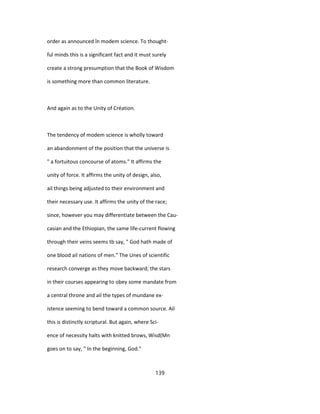 order as announced în modem science. To thought-
ful minds this is a significant fact and it must surely
create a strong presumption that the Book of Wisdom
is something more than common literature.
And again as to the Unity of Création.
The tendency of modem science is wholly toward
an abandonment of the position that the universe is
" a fortuitous concourse of atoms." It affirms the
unity of force. It affirms the unity of design, also,
ail things being adjusted to their environment and
their necessary use. It affirms the unity of the race;
since, however you may differentiate between the Cau-
casian and the Ethiopian, the same life-current flowing
through their veins seems tb say, " God hath made of
one blood ail nations of men." The Unes of scientific
research converge as they move backward; the stars
in their courses appearing to obey some mandate from
a central throne and ail the types of mundane ex-
istence seeming to bend toward a common source. Ail
this is distinctly scriptural. But again, where Sci-
ence of necessity halts with knitted brows, Wisd(Mn
goes on to say, " In the beginning, God."
139
 