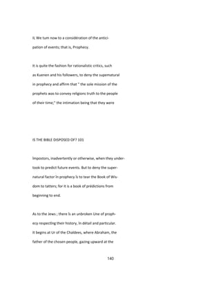 IL We tum now to a considération of the antici-
pation of events; that is, Prophecy.
It is quite the fashion for rationalistic critics, such
as Kuenen and his followers, to deny the supematural
in prophecy and affirm that " the sole mission of the
prophets was to convey religions truth to the people
of their time;" the intimation being that they were
IS THE BIBLE DISPOSED OF? 101
împostors, inadvertently or otherwise, when they under-
took to predict future events. But to deny the super-
natural factor în prophecy îs to tear the Book of Wis-
dom to tatters; for it is a book of prédictions from
beginning to end.
As to the Jews ; there îs an unbroken Une of proph-
ecy respectîng their history, în détail and particular.
It begins at Ur of the Chaldees, where Abraham, the
father of the chosen people, gazing upward at the
140
 
