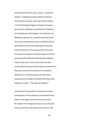 starry heavens, hears the Voice, saying, " So shall thy
seed be." It follows his joumey along the Euphrates
into the land of promise, continuing with his children
in the hard bondage of Egypt, the Exodus, the weary
joumey of the wildemess, the settlement in Palestine,
the establishment of the kingdom and its division, the
Babylonîsh captivity, the restoration by the decree of
C)rrus who îs mentioned by name a hundred and forty
years before his birth, the rebuilding of the Holy City
and the restoration of the ancestral form of worship,
the slow but sure décline of spiritual vigour, the Roman
conquest and the dispersion of the people among the
nations of the earth. To one who studies the close
correspondence between thèse prophecies and events as
they hâve occurred in the history of this wonderful
people there is nothing strange in the reply which
was given by the chaplain of Frederick the Great, when
asked for a miracle : " The Jews, your Majesty."
And the same correspondence is observed în a frank
contemplation of the prophecies conceming the Great
Powers of the pagan world. The only way to solve
the problem of the image which was set up in the plain
of Dura, and of the seven beasts which rose from the
141
 