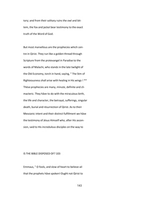 tory; and from their solitary ruins the owl and bit-
tem, the fox and jackal bear testimony to the exact
truth of the Word of God.
But most marvellous are the prophecies which cen-
tre in Qirist. They run like a golden thread through
Scripture from the protevangel in Paradise to the
words of Malachi, who stands in the late twilight of
the Old Economy, torch in hand, saying, " The Stm of
Righteousness shall arise with healing in His wings ! **
Thèse prophecies are many, minute, definite and cli-
macteric. They hâve to do with the miraculous birth,
the life and character, the betrayal, sufferings, singular
death, burial and résurrection of Qirist. As to their
Messianic intent and their distinct fulfillment we hâve
the testimony of Jésus Himself who, after His ascen-
sion, said to His incredulous disciples on the way to
IS THE BIBLE DISPOSED OF? 103
Emmaus, " O fools, and slow of heart to believe ail
that the prophets hâve spoken! Ought not Qirist to
143
 