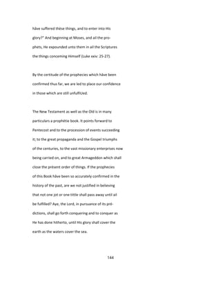hâve suffered thèse things, and to enter into His
glory?" And beginning at Moses, and ail the pro-
phets, He expounded unto them in ail the Scriptures
the things conceming Himself (Luke xxiv: 25-27).
By the certitude of the prophecies which hâve been
confirmed thus far, we are led to place our confidence
in those which are still unfulfiUed.
The New Testament as well as the Old is in many
particulars a prophétie book. It points forward to
Pentecost and to the procession of events succeeding
it; to the great propaganda and the Gospel triumphs
of the centuries, to the vast missionary enterprises now
being carried on, and to great Armageddon which shall
close the présent order of things. If the prophecies
of this Book hâve been so accurately confirmed in the
history of the past, are we not justified in believing
that not one jot or one tittle shall pass away until ail
be fulfilled? Aye, the Lord, in pursuance of its pré-
dictions, shall go forth conquering and to conquer as
He has done hitherto, until His glory shall cover the
earth as the waters cover the sea.
144
 