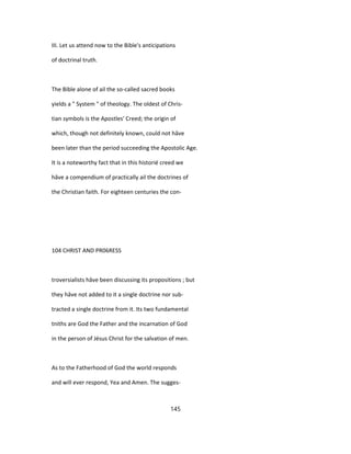 III. Let us attend now to the Bible's anticipations
of doctrinal truth.
The Bible alone of ail the so-called sacred books
yields a " System " of theology. The oldest of Chris-
tian symbols is the Apostles' Creed; the origin of
which, though not definitely known, could not hâve
been later than the period succeeding the Apostolic Age.
It is a noteworthy fact that in this historié creed we
hâve a compendium of practically ail the doctrines of
the Christian faith. For eighteen centuries the con-
104 CHRIST AND PR06RESS
troversialists hâve been discussing its propositions ; but
they hâve not added to it a single doctrine nor sub-
tracted a single doctrine from it. Its two fundamental
tniths are God the Father and the incarnation of God
in the person of Jésus Christ for the salvation of men.
As to the Fatherhood of God the world responds
and will ever respond, Yea and Amen. The sugges-
145
 