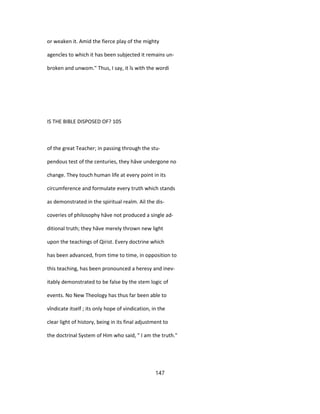 or weaken it. Amid the fierce play of the mighty
agencîes to which it has been subjected it remains un-
broken and unwom." Thus, I say, it îs with the wordi
IS THE BIBLE DISPOSED OF? 105
of the great Teacher; in passing through the stu-
pendous test of the centuries, they hâve undergone no
change. They touch human life at every point in its
circumference and formulate every truth which stands
as demonstrated in the spiritual realm. Ail the dis-
coveries of philosophy hâve not produced a single ad-
ditional truth; they hâve merely thrown new light
upon the teachings of Qirist. Every doctrine which
has been advanced, from time to time, in opposition to
this teaching, has been pronounced a heresy and inev-
itably demonstrated to be false by the stem logic of
events. No New Theology has thus far been able to
vîndicate itself ; its only hope of vindication, in the
clear light of history, being in its final adjustment to
the doctrinal System of Him who said, " I am the truth."
147
 