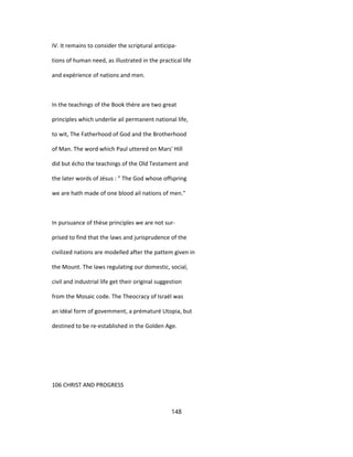 IV. It remains to consider the scriptural anticipa-
tions of human need, as illustrated in the practical life
and expérience of nations and men.
In the teachings of the Book thère are two great
principles which underlie ail permanent national life,
to wit, The Fatherhood of God and the Brotherhood
of Man. The word which Paul uttered on Mars' Hill
did but écho the teachings of the Old Testament and
the later words of Jésus : " The God whose offspring
we are hath made of one blood ail nations of men."
In pursuance of thèse principles we are not sur-
prised to find that the laws and jurisprudence of the
civilized nations are modelled after the pattem given in
the Mount. The laws regulating our domestic, social,
civil and industrial life get their original suggestion
from the Mosaic code. The Theocracy of Israël was
an idéal form of govemment, a prématuré Utopia, but
destined to be re-established in the Golden Age.
106 CHRIST AND PROGRESS
148
 