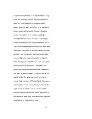 It îs sometimes affirmed, as an objection to the Scrip-
tures, that there are portions which cannot be read
aloud. It is true; but this is an argument in their
favour; since they were not written to be read aloud
but to regulate ail human life. There are things oc-
curring in every Civil Court which cannot be pro-
claimed on the housetops. There are surgical opéra-
tions in every hospital, necessary and helpful, which
it would not be well to perform before the public eyes.
The Bible is intended to be a perfect System of moral
pathology and therapeutics. It anticipâtes ail public
crimes and private vices, and deals heroically with
them. On its positive side it favours every benevolent
form of enterprise; it fumishes a stable basis for
schools and hospitals and reformatories. The world's
welf are is ail within its pages ; the secret of true civi-
lization is hère. The wise enactments of ail parlia-
ments, the primai form of Magna Charta, the salutary
décisions of ail honest courts ; thèse are hère. As the
Angel Muriel, in Paradise Lost, is said to hâve de-
scended to earth in a sunbeam, so has the religion of
this Wondrous Book come down with ail the blessings
of civilization to the children of men.
149
 
