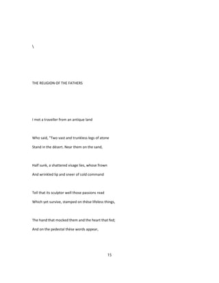 THE RELIGION OF THE FATHERS
I met a traveller from an antique land
Who said, "Two vast and trunkless legs of atone
Stand in the désert. Near them on the sand,
Half sunk, a shattered visage lies, whose frown
And wrinkled lip and sneer of cold command
Tell that its sculptor well those passions read
Which yet survive, stamped on thèse lifeless things,
The hand that mocked them and the heart that fed;
And on the pedestal thèse words appear,
15
 