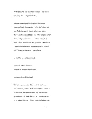 this book stands the test of expérience. It is a religion
to live by ; it is a religion to die by.
The one pre-eminent fact by which this religion
stands or falls is the salvation it offers in Christ cruci-
fied. And hère again it stands solitary and alone.
There are other sacred books and other religions which
ofïer us religious doctrines and ethical codes; but
there is none that answers this question : " What shall
a man do to be delivered from the record of a sinful
past?" Coleridge speaks of a man's lîving
As one that on a lonesome road
Doth walk in fear and dread,
Because he knows a ghastly fiend
Doth close behind him tread.
This is the grim spectre of the past. He is a brave
man who dare, without the Gospel of Christ, look over
his shoulder. The one consistent and continuai call
of Wisdom in this Book of Books is, " Corne now and
let us reason together : though your sins be as scarlet,
151
 